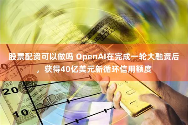 股票配资可以做吗 OpenAI在完成一轮大融资后，获得40亿美元新循环信用额度