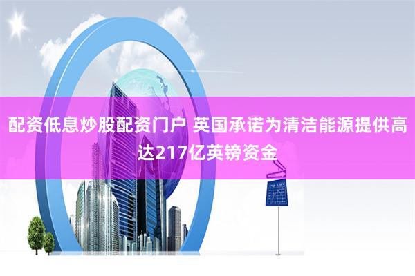 配资低息炒股配资门户 英国承诺为清洁能源提供高达217亿英镑资金