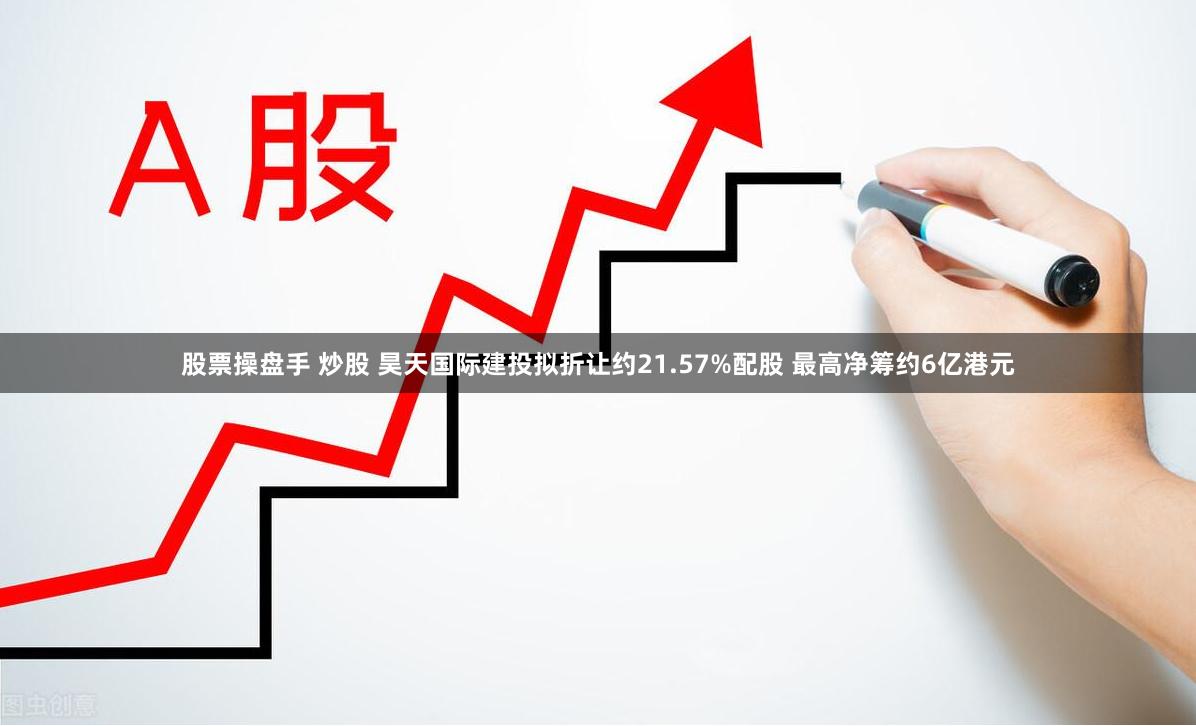 股票操盘手 炒股 昊天国际建投拟折让约21.57%配股 最高净筹约6亿港元