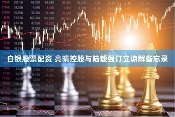 白银股票配资 亮晴控股与陆毅强订立谅解备忘录