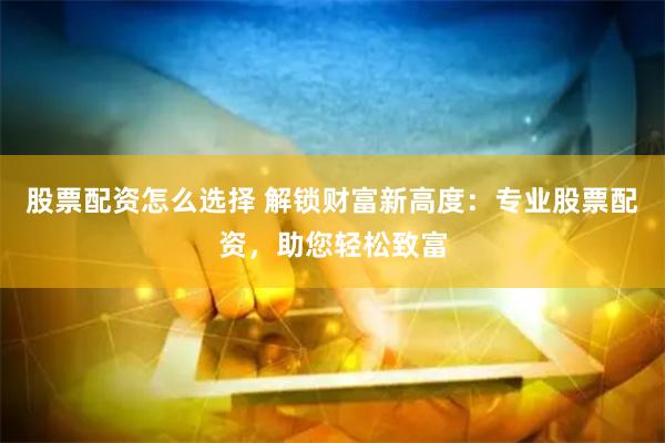 股票配资怎么选择 解锁财富新高度：专业股票配资，助您轻松致富