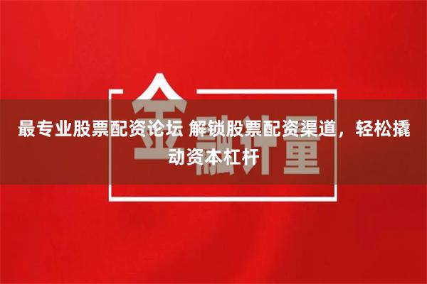 最专业股票配资论坛 解锁股票配资渠道，轻松撬动资本杠杆