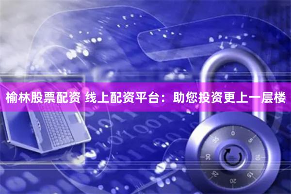 榆林股票配资 线上配资平台：助您投资更上一层楼