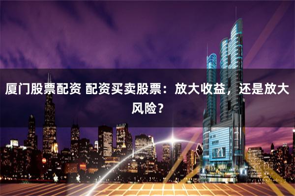 厦门股票配资 配资买卖股票：放大收益，还是放大风险？