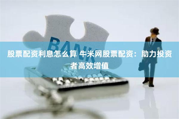 股票配资利息怎么算 牛米网股票配资：助力投资者高效增值