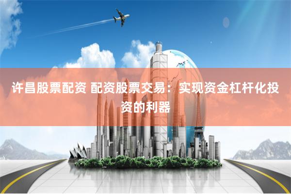 许昌股票配资 配资股票交易：实现资金杠杆化投资的利器