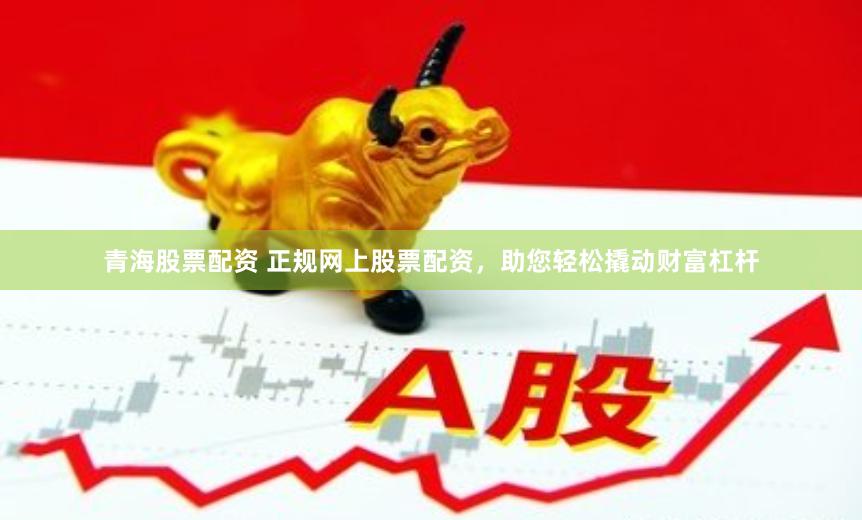 青海股票配资 正规网上股票配资，助您轻松撬动财富杠杆