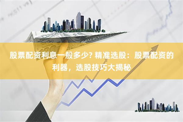股票配资利息一般多少? 精准选股：股票配资的利器，选股技巧大揭秘