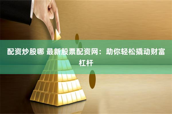 配资炒股哪 最新股票配资网：助你轻松撬动财富杠杆