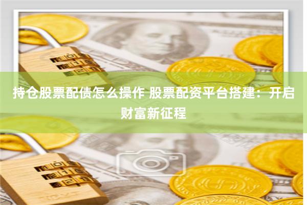持仓股票配债怎么操作 股票配资平台搭建：开启财富新征程