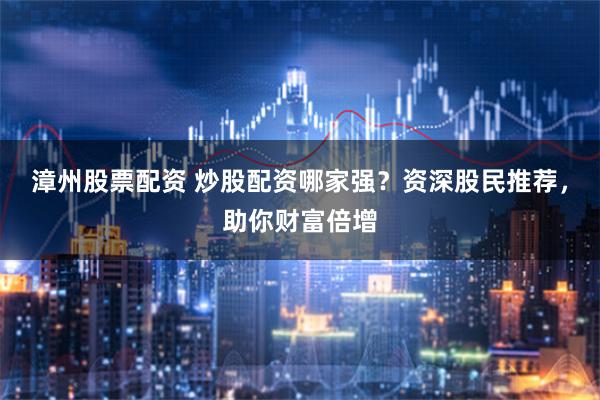 漳州股票配资 炒股配资哪家强？资深股民推荐，助你财富倍增