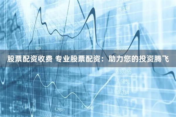 股票配资收费 专业股票配资：助力您的投资腾飞