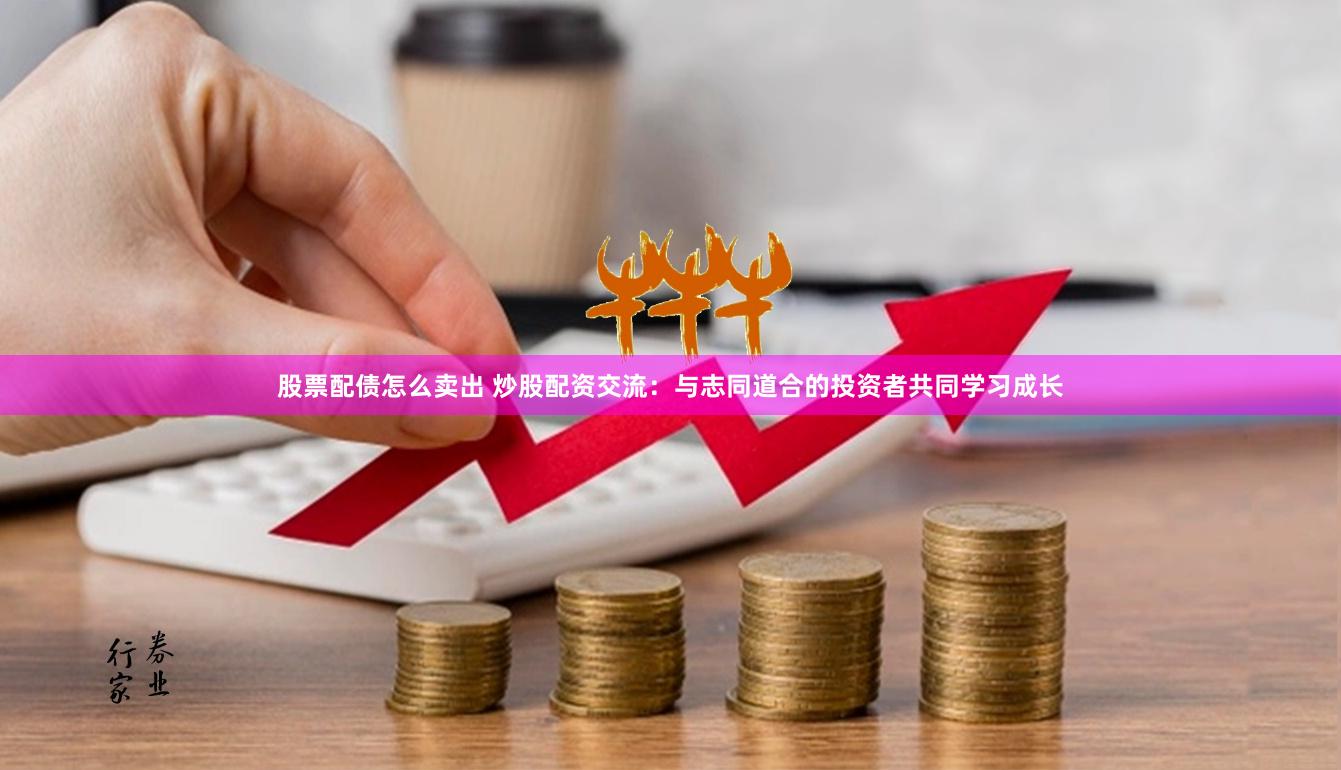 股票配债怎么卖出 炒股配资交流：与志同道合的投资者共同学习成长