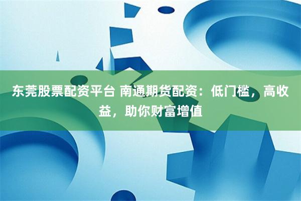 东莞股票配资平台 南通期货配资：低门槛，高收益，助你财富增值