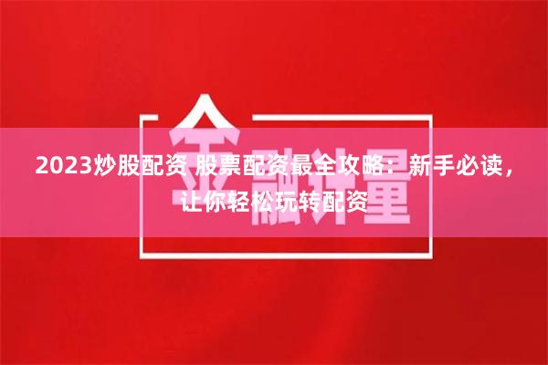 2023炒股配资 股票配资最全攻略：新手必读，让你轻松玩转配资