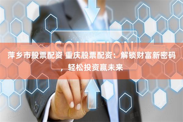 萍乡市股票配资 重庆股票配资：解锁财富新密码，轻松投资赢未来