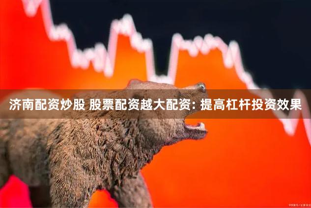 济南配资炒股 股票配资越大配资: 提高杠杆投资效果