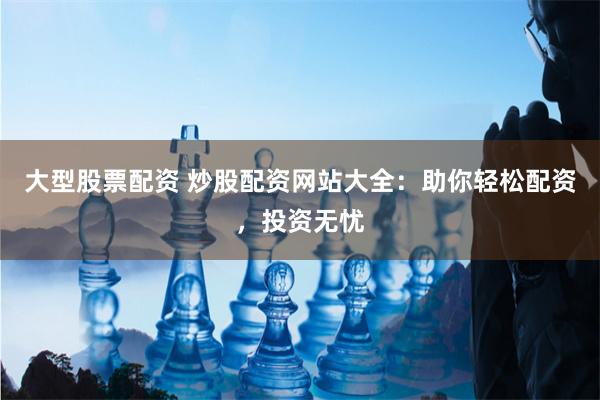 大型股票配资 炒股配资网站大全：助你轻松配资，投资无忧