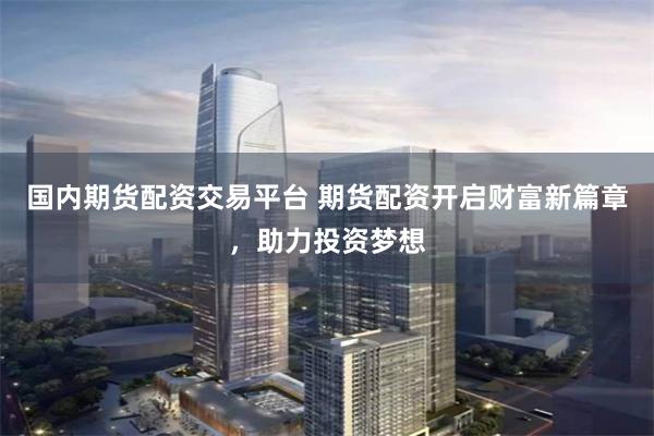 国内期货配资交易平台 期货配资开启财富新篇章，助力投资梦想