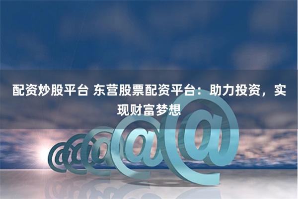 配资炒股平台 东营股票配资平台：助力投资，实现财富梦想