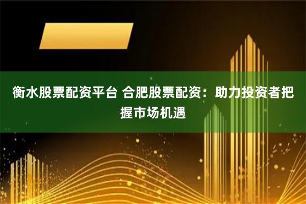 衡水股票配资平台 合肥股票配资：助力投资者把握市场机遇