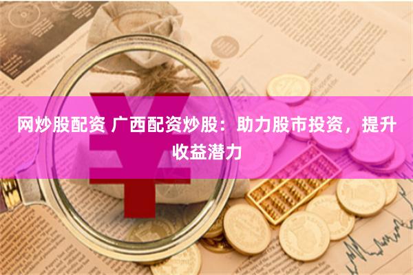 网炒股配资 广西配资炒股：助力股市投资，提升收益潜力