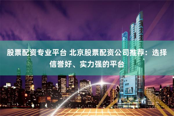 股票配资专业平台 北京股票配资公司推荐：选择信誉好、实力强的平台