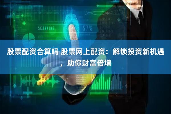 股票配资合算吗 股票网上配资：解锁投资新机遇，助你财富倍增