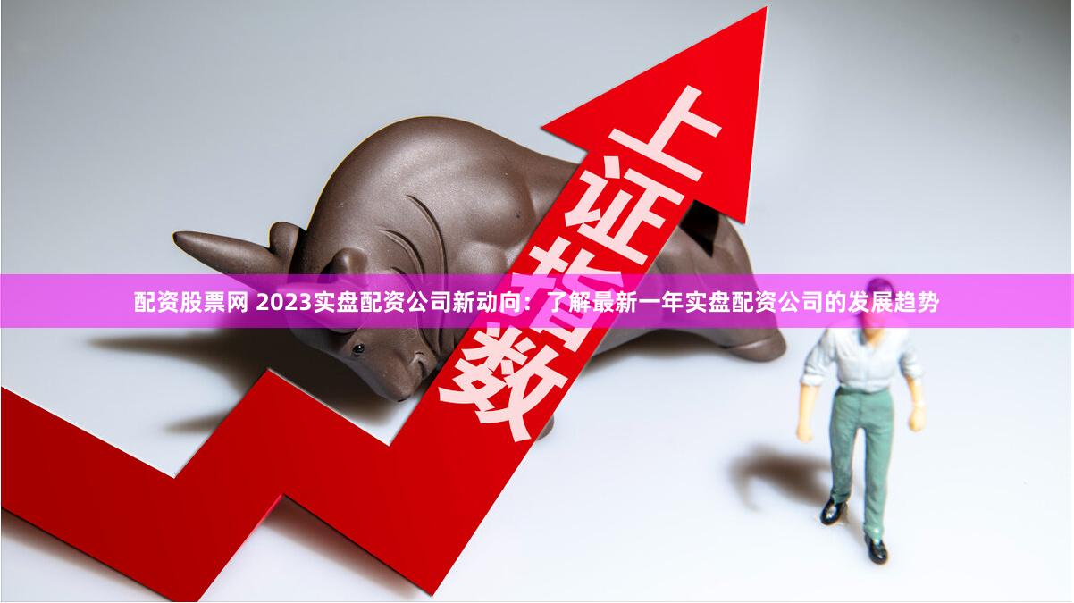配资股票网 2023实盘配资公司新动向:了解最新一年实盘配资公司的发展趋势