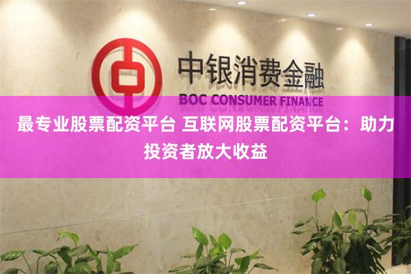 最专业股票配资平台 互联网股票配资平台：助力投资者放大收益