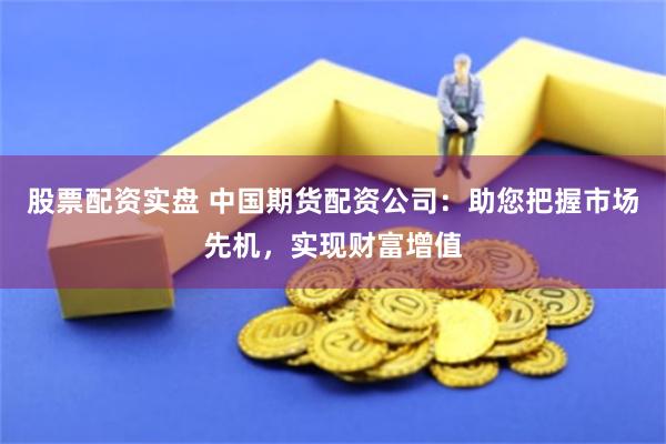股票配资实盘 中国期货配资公司：助您把握市场先机，实现财富增值