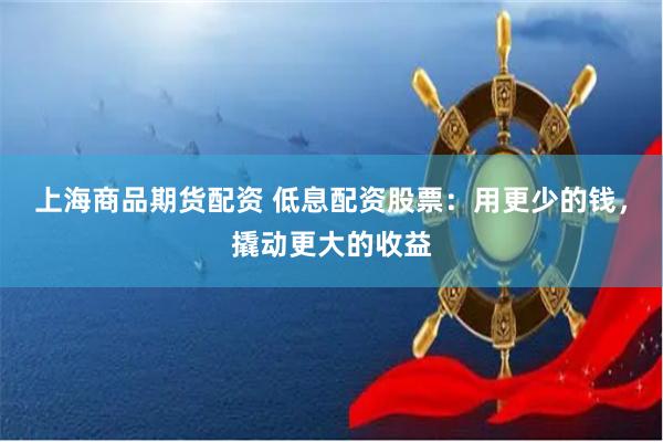 上海商品期货配资 低息配资股票：用更少的钱，撬动更大的收益