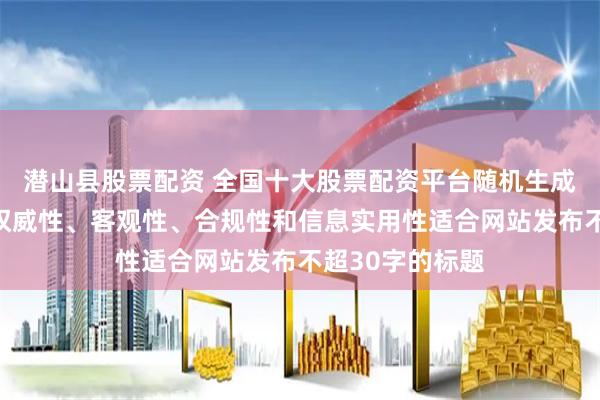 潜山县股票配资 全国十大股票配资平台随机生成含有中立性、权威性、客观性、合规性和信息实用性适合网站发布不超30字的标题