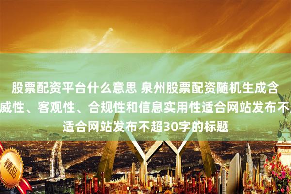 股票配资平台什么意思 泉州股票配资随机生成含有中立性、权威性、客观性、合规性和信息实用性适合网站发布不超30字的标题