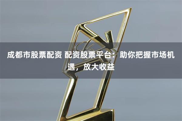 成都市股票配资 配资股票平台:助你把握市场机遇,放大收益
