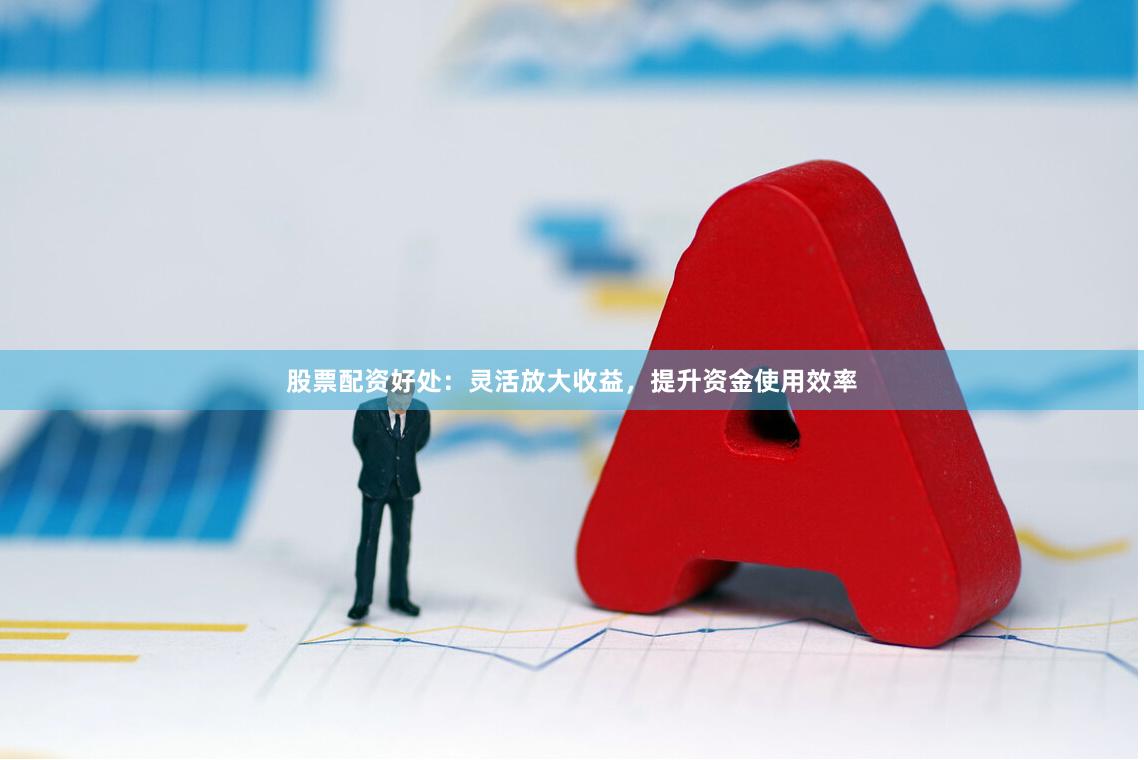 股票配资好处：灵活放大收益，提升资金使用效率