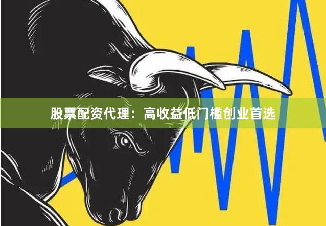 股票配资代理：高收益低门槛创业首选