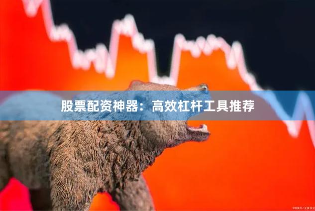 股票配资神器：高效杠杆工具推荐