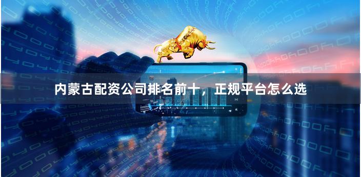 内蒙古配资公司排名前十，正规平台怎么选